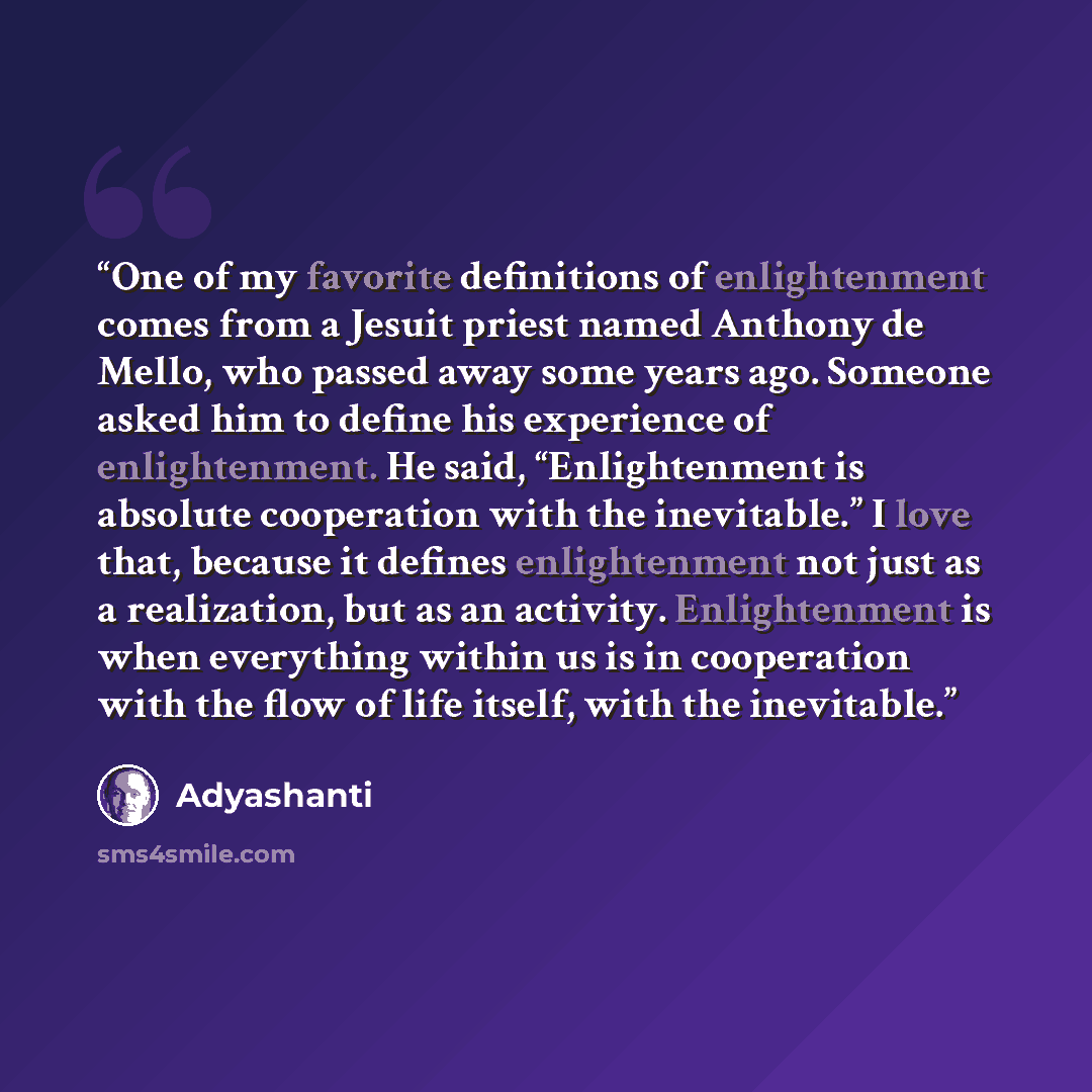 “One of my favorite definitions of enlightenment comes from a Jesuit priest named Anthony de Mello, who passed away some years ago. Someone asked him to define his experience of enlightenment. He said, “Enlightenment is absolute cooperation with the inevitable.” I love that, because it defines…” quote by Adyashanti