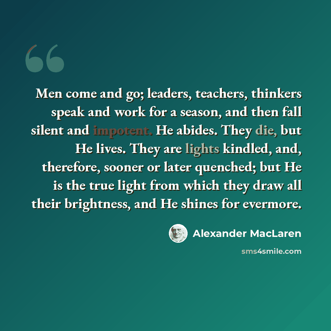“Men come and go; leaders, teachers, thinkers speak and work for a season, and then fall silent and impotent. He abides. They die, but He lives. They are lights kindled, and, therefore, sooner or later quenched; but He is the true light from which they draw all their brightness, and He shines for…” quote by Alexander MacLaren