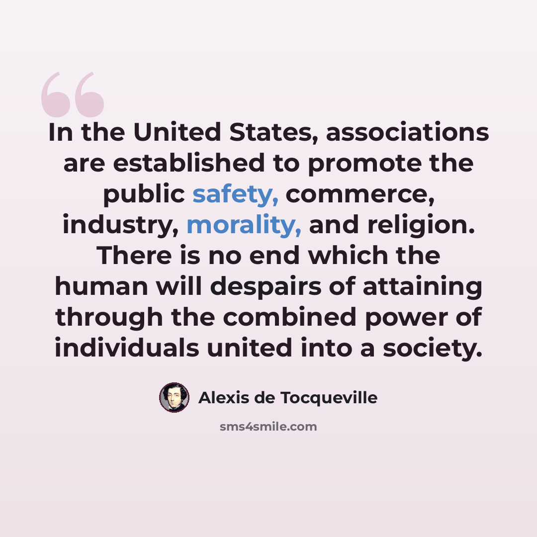 “In the United States, associations are established to promote the public safety, commerce, industry, morality, and religion. There is no end which the human will despairs of attaining through the combined power of individuals united into a society.” quote by Alexis de Tocqueville