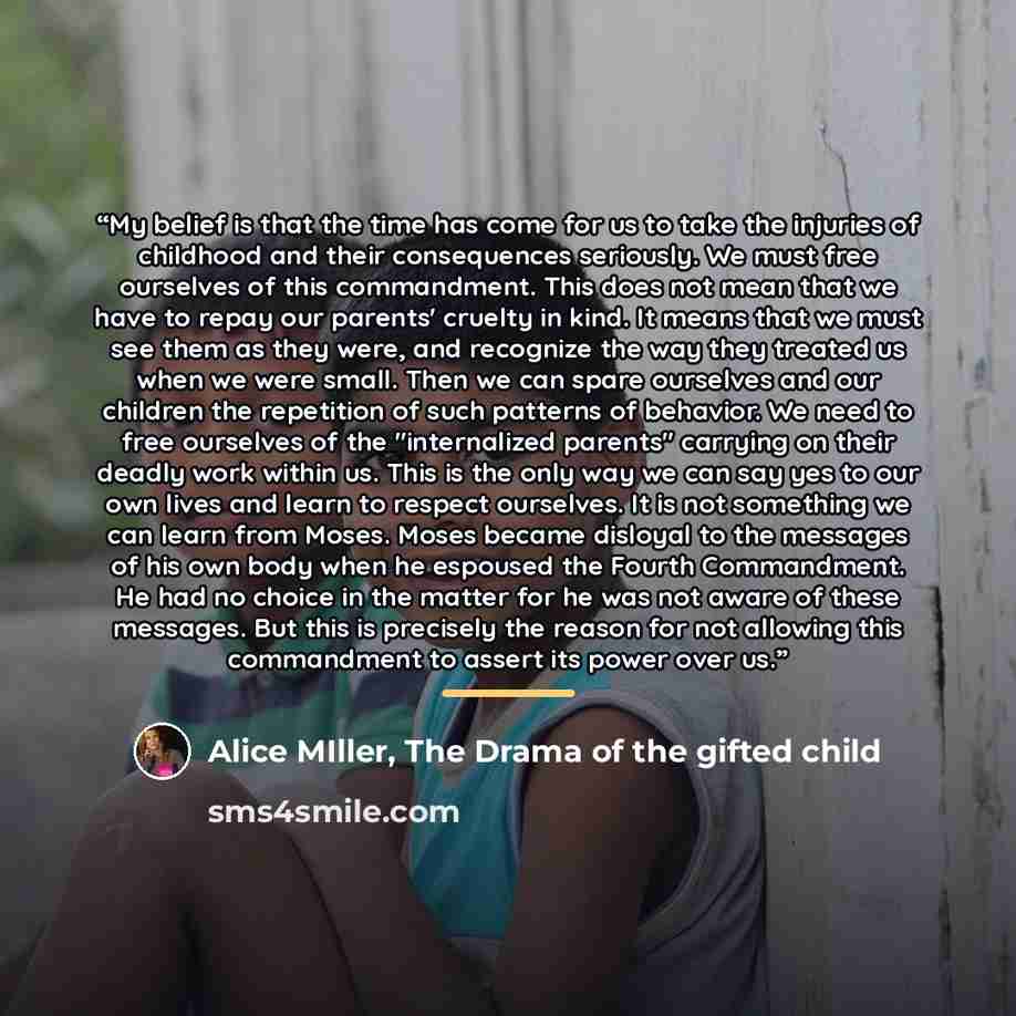 “My belief is that the time has come for us to take the injuries of childhood and their consequences seriously. We must free ourselves of this commandment. This does not mean that we have to repay our parents' cruelty in kind. It means that we must see them as they were, and recognize the way they…” quote by Alice MIller, The Drama of the gifted child