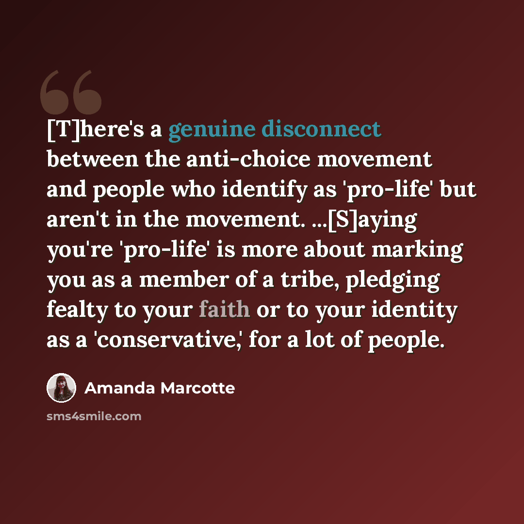 “[T]here's a genuine disconnect between the anti-choice movement and people who identify as 'pro-life' but aren't in the movement. ...[S]aying you're 'pro-life' is more about marking you as a member of a tribe, pledging fealty to your faith or to your identity as a 'conservative,' for a lot of…” quote by Amanda Marcotte
