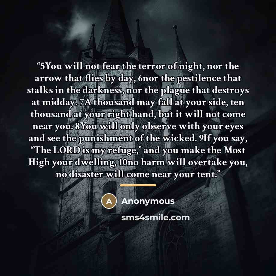 “5You will not fear the terror of night, nor the arrow that flies by day, 6nor the pestilence that stalks in the darkness, nor the plague that destroys at midday. 7A thousand may fall at your side, ten thousand at your right hand, but it will not come near you. 8You will only observe with your eyes…” quote by Anonymous