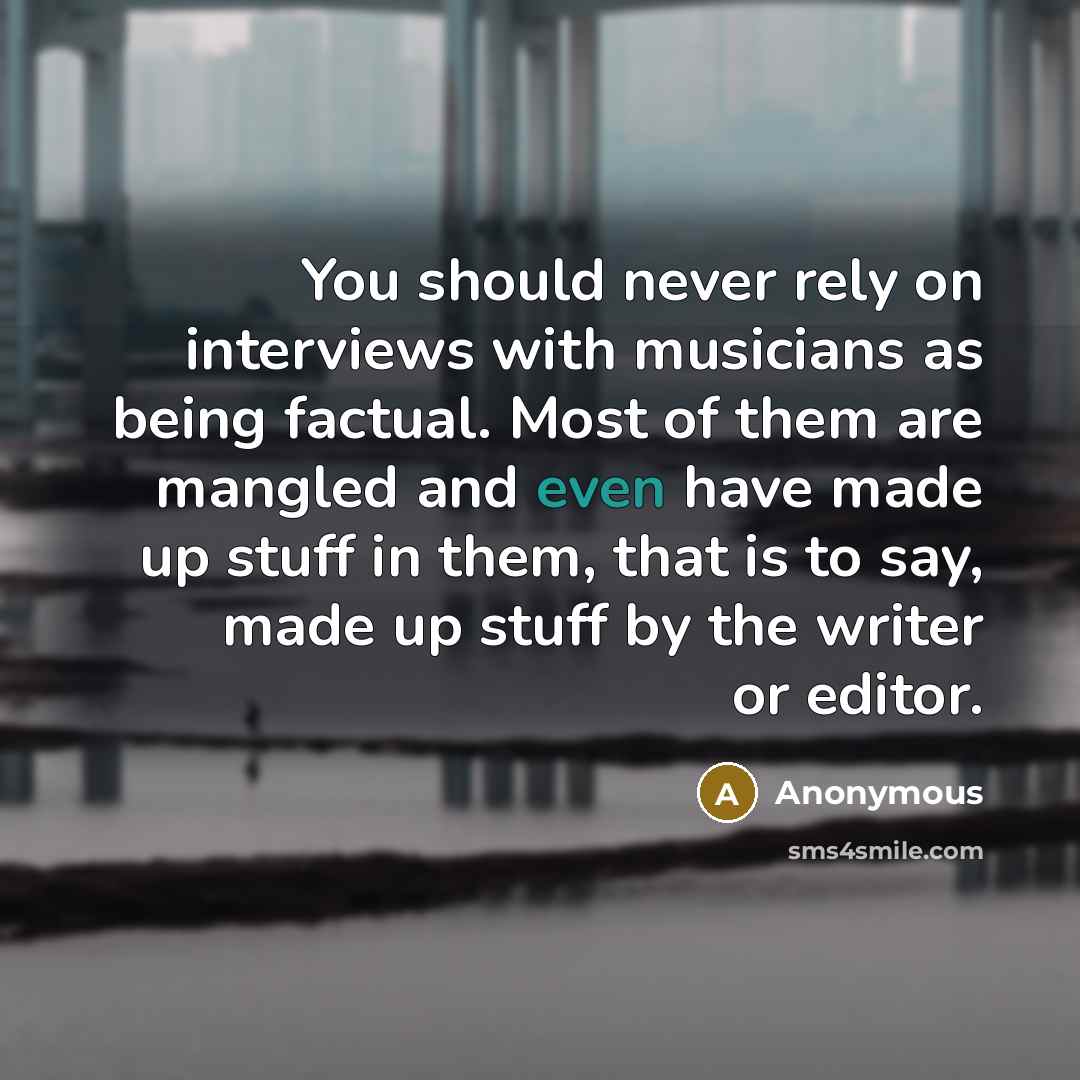 “You should never rely on interviews with musicians as being factual. Most of them are mangled and even have made up stuff in them, that is to say, made up stuff by the writer or editor.” quote by Anonymous