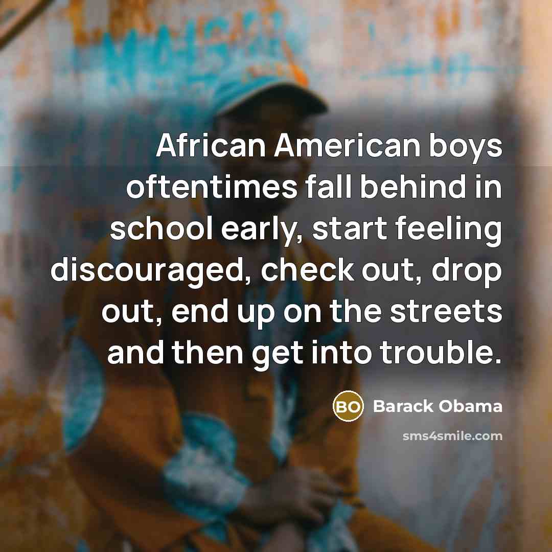 “African American boys oftentimes fall behind in school early, start feeling discouraged, check out, drop out, end up on the streets and then get into trouble.” quote by Barack Obama