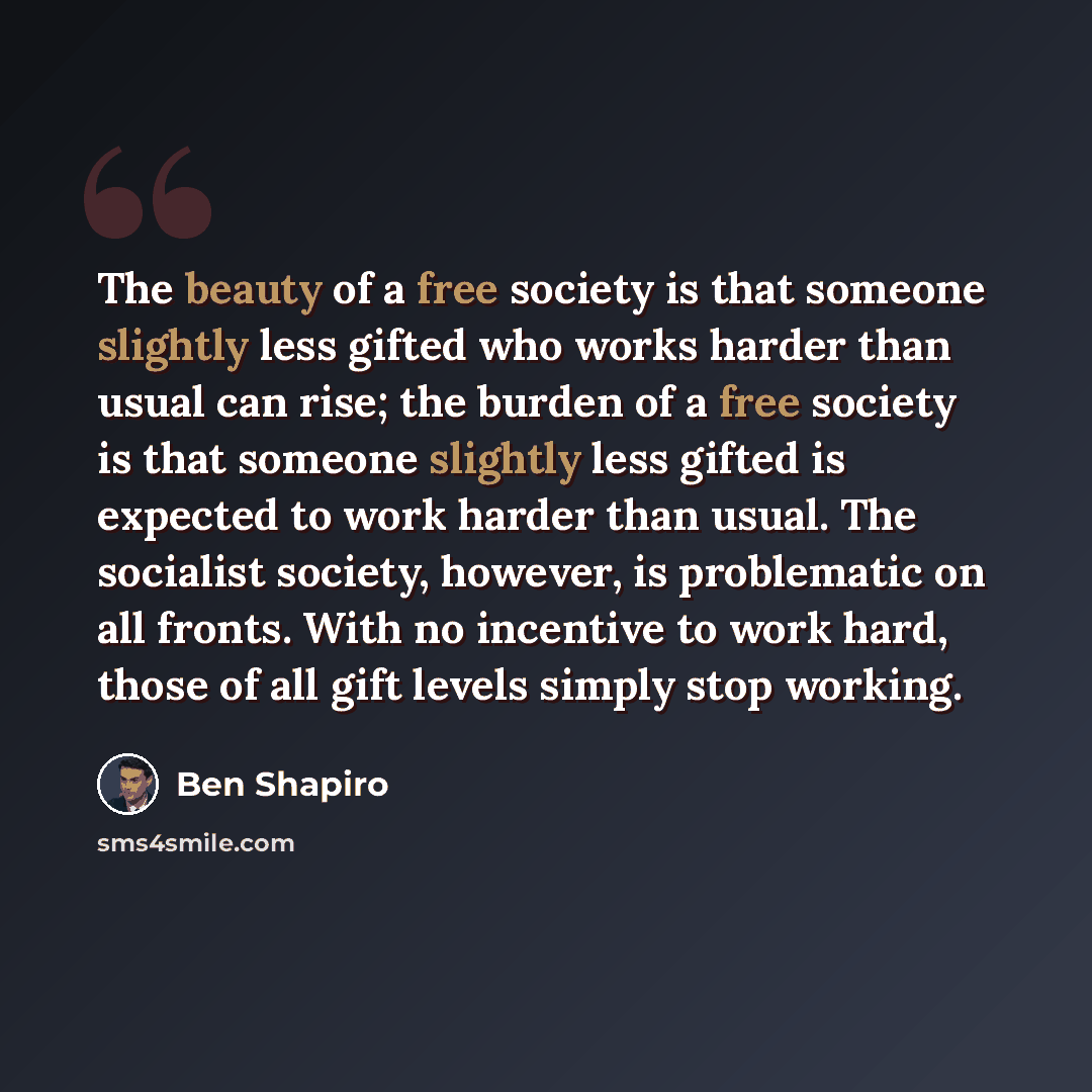 “The beauty of a free society is that someone slightly less gifted who works harder than usual can rise; the burden of a free society is that someone slightly less gifted is expected to work harder than usual. The socialist society, however, is problematic on all fronts. With no incentive to work…” quote by Ben Shapiro