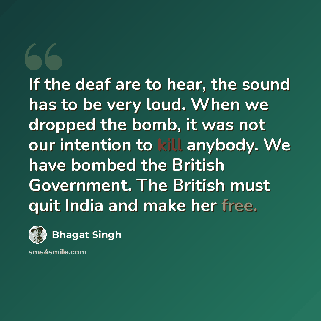“If the deaf are to hear, the sound has to be very loud. When we dropped the bomb, it was not our intention to kill anybody. We have bombed the British Government. The British must quit India and make her free.” quote by Bhagat Singh