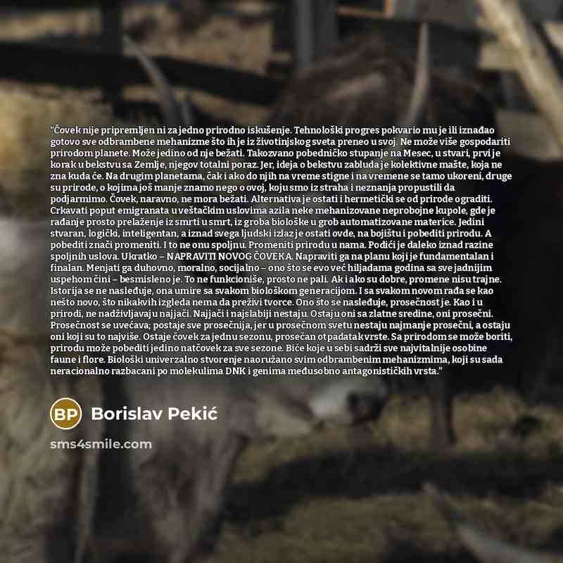 “Čovek nije pripremljen ni za jedno prirodno iskušenje. Tehnološki progres pokvario mu je ili iznađao gotovo sve odbrambene mehanizme što ih je iz životinjskog sveta preneo u svoj. Ne može više gospodariti prirodom planete. Može jedino od nje bežati. Takozvano pobedničko stupanje na Mesec, u…” quote by Borislav Pekić
