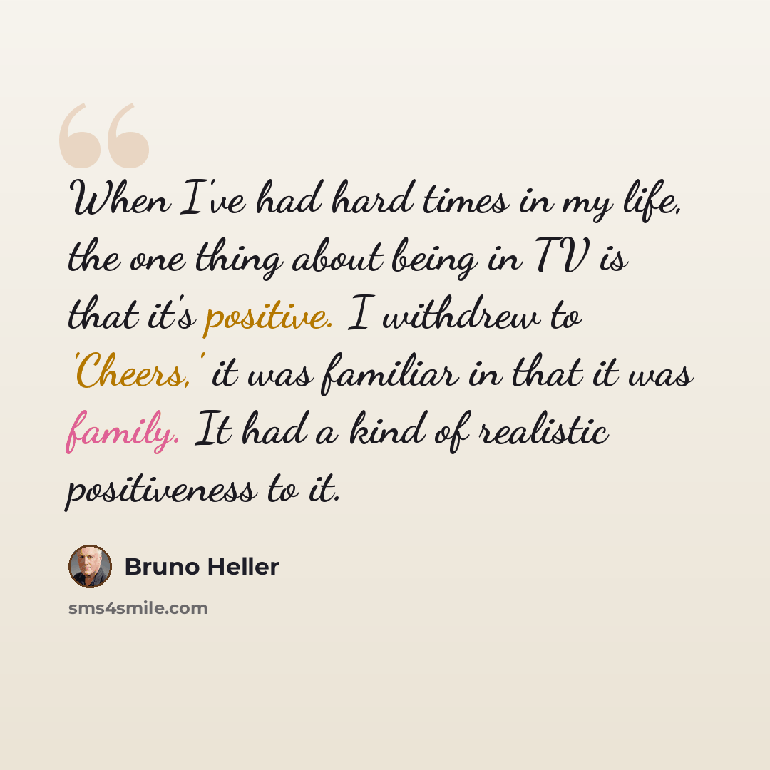“When I've had hard times in my life, the one thing about being in TV is that it's positive. I withdrew to 'Cheers,' it was familiar in that it was family. It had a kind of realistic positiveness to it.” quote by Bruno Heller