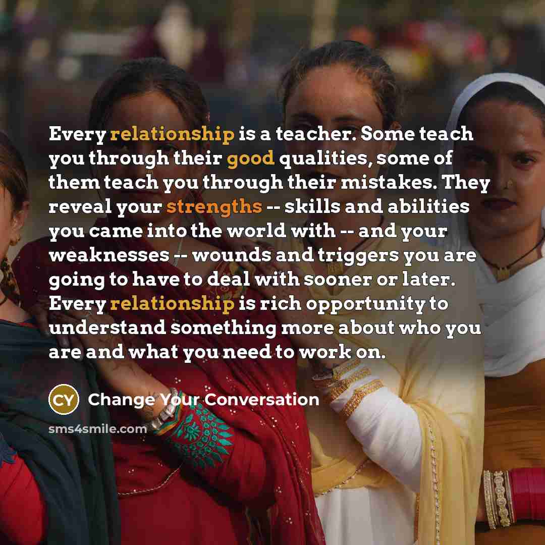 “Every relationship is a teacher. Some teach you through their good qualities, some of them teach you through their mistakes. They reveal your strengths -- skills and abilities you came into the world with -- and your weaknesses -- wounds and triggers you are going to have to deal with sooner or…” quote by Change Your Conversation