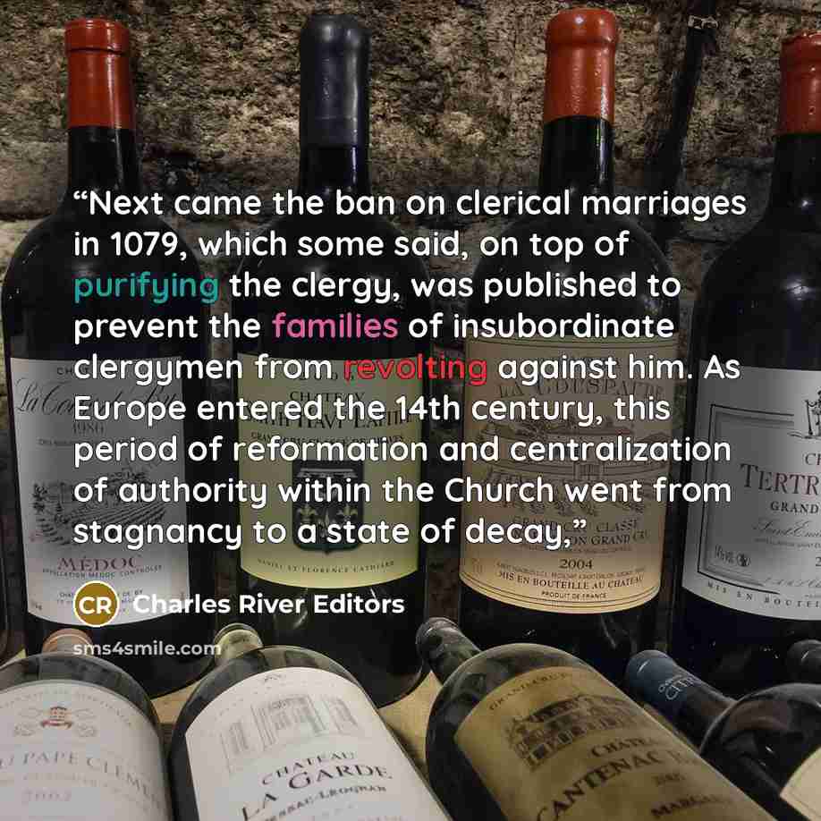 “Next came the ban on clerical marriages in 1079, which some said, on top of purifying the clergy, was published to prevent the families of insubordinate clergymen from revolting against him. As Europe entered the 14th century, this period of reformation and centralization of authority within the…” quote by Charles River Editors