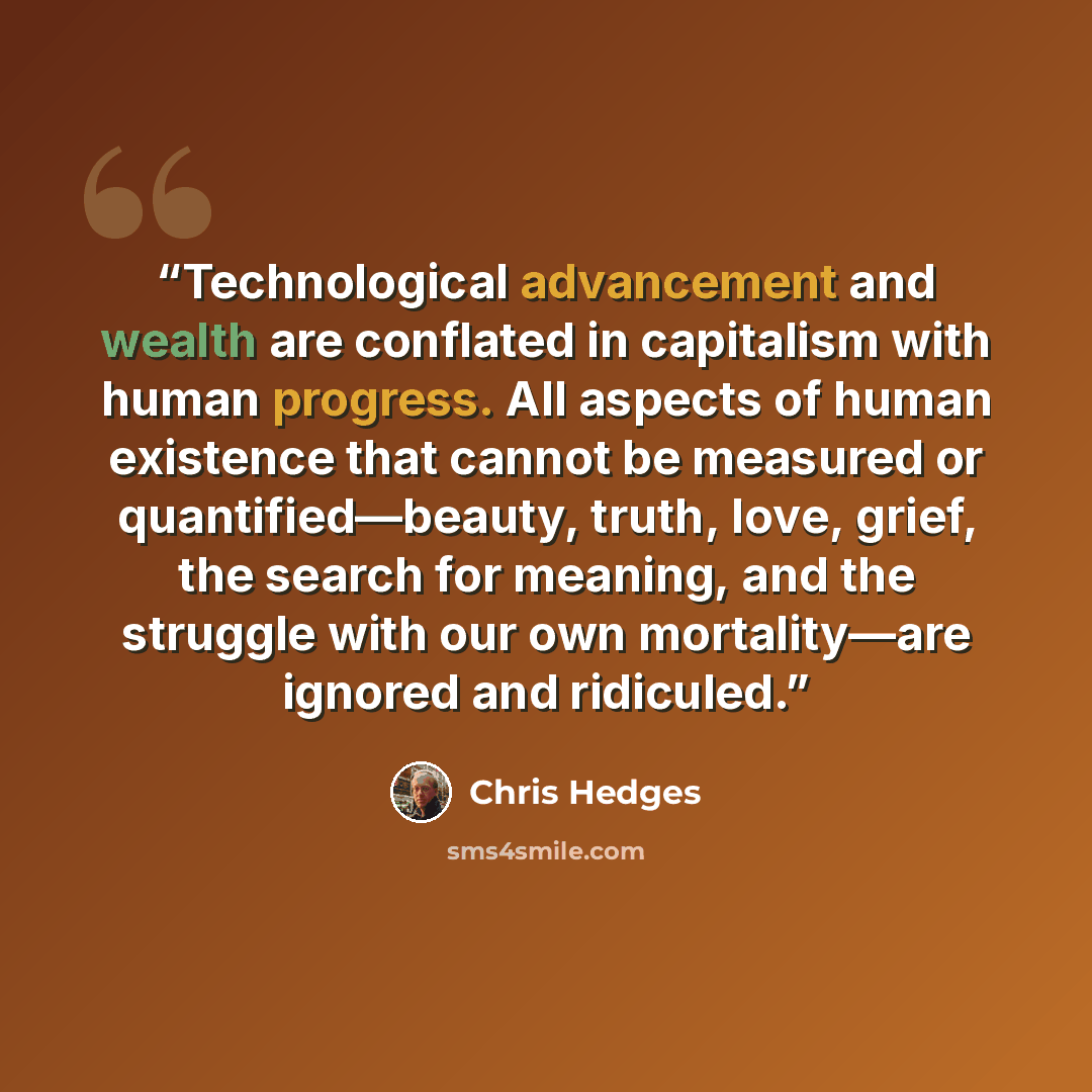 “Technological advancement and wealth are conflated in capitalism with human progress. All aspects of human existence that cannot be measured or quantified—beauty, truth, love, grief, the search for meaning, and the struggle with our own mortality—are ignored and ridiculed.” quote by Chris Hedges