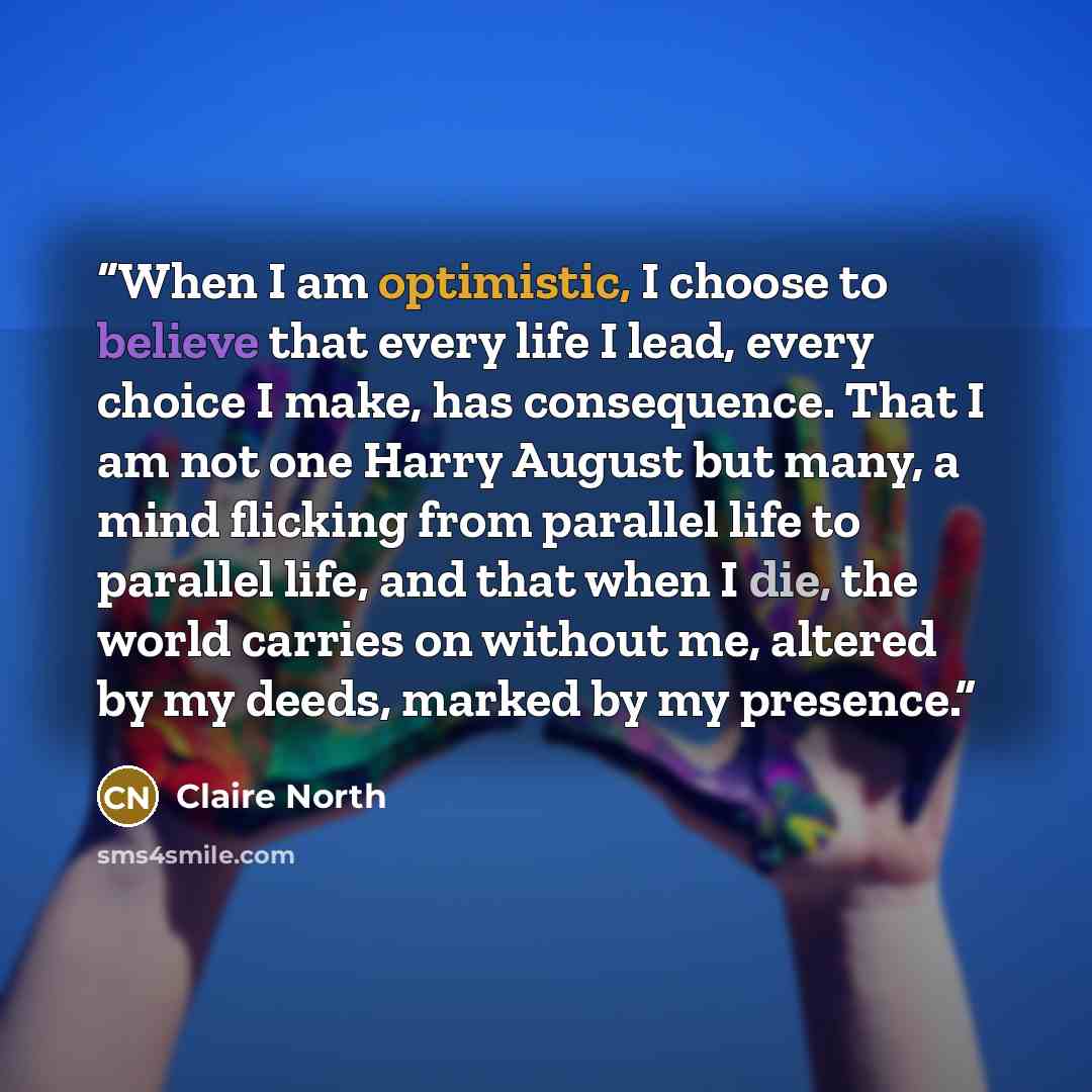 “When I am optimistic, I choose to believe that every life I lead, every choice I make, has consequence. That I am not one Harry August but many, a mind flicking from parallel life to parallel life, and that when I die, the world carries on without me, altered by my deeds, marked by my presence.” quote by Claire North