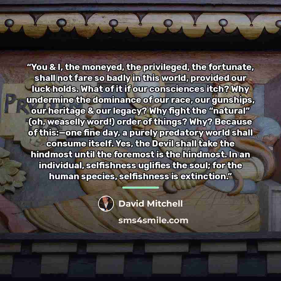 “You & I, the moneyed, the privileged, the fortunate, shall not fare so badly in this world, provided our luck holds. What of it if our consciences itch? Why undermine the dominance of our race, our gunships, our heritage & our legacy? Why fight the “natural” (oh, weaselly word!) order of things?…” quote by David Mitchell