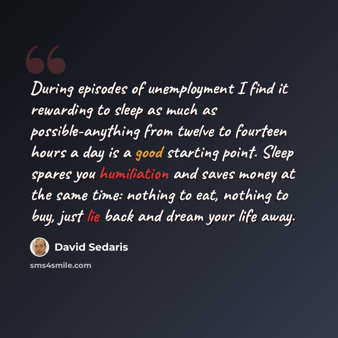 “During episodes of unemployment I find it rewarding to sleep as much as possible-anything from twelve to fourteen hours a day is a good starting point. Sleep spares you humiliation and saves money at the same time: nothing to eat, nothing to buy, just lie back and dream your life away.” quote by David Sedaris