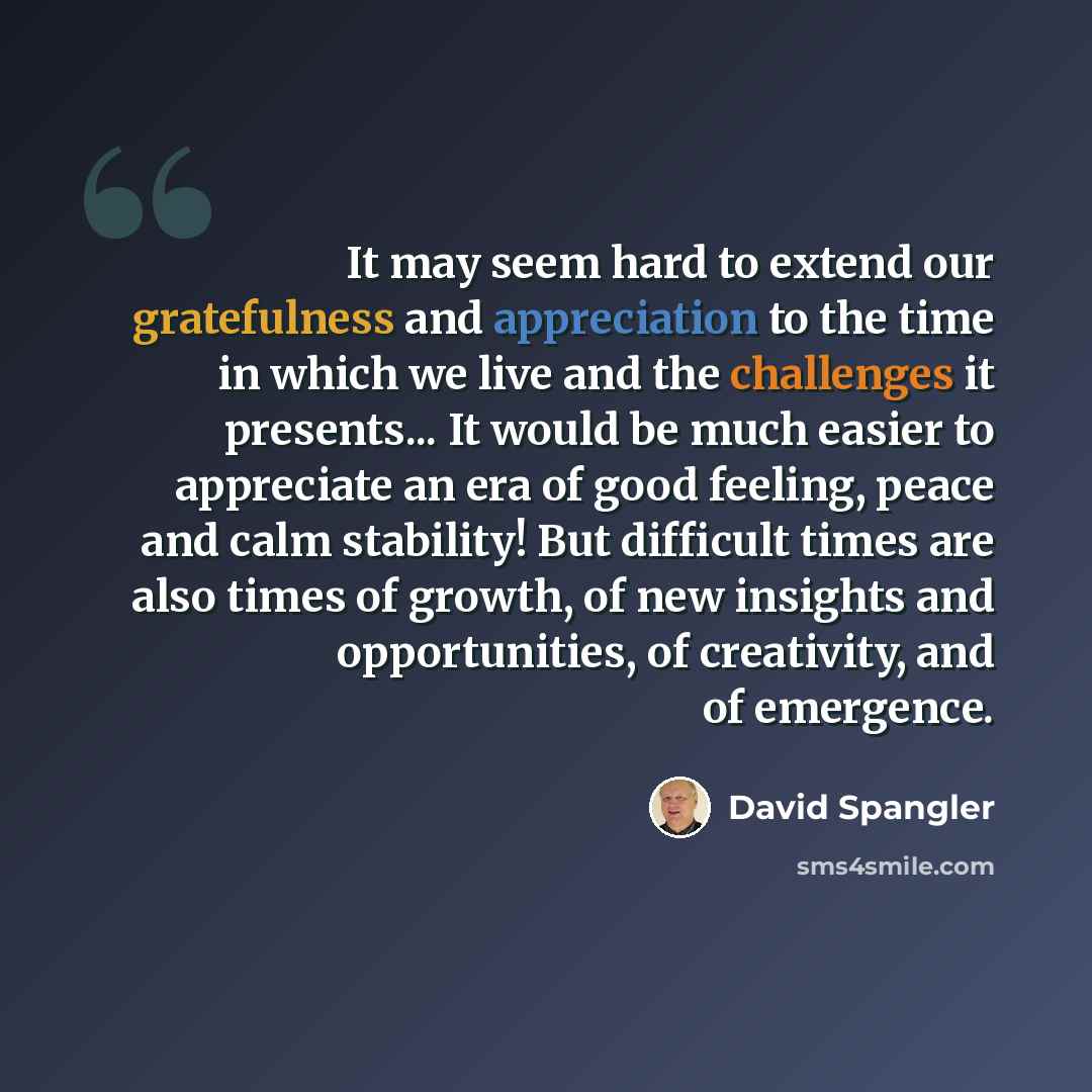 “It may seem hard to extend our gratefulness and appreciation to the time in which we live and the challenges it presents... It would be much easier to appreciate an era of good feeling, peace and calm stability! But difficult times are also times of growth, of new insights and opportunities, of…” quote by David Spangler