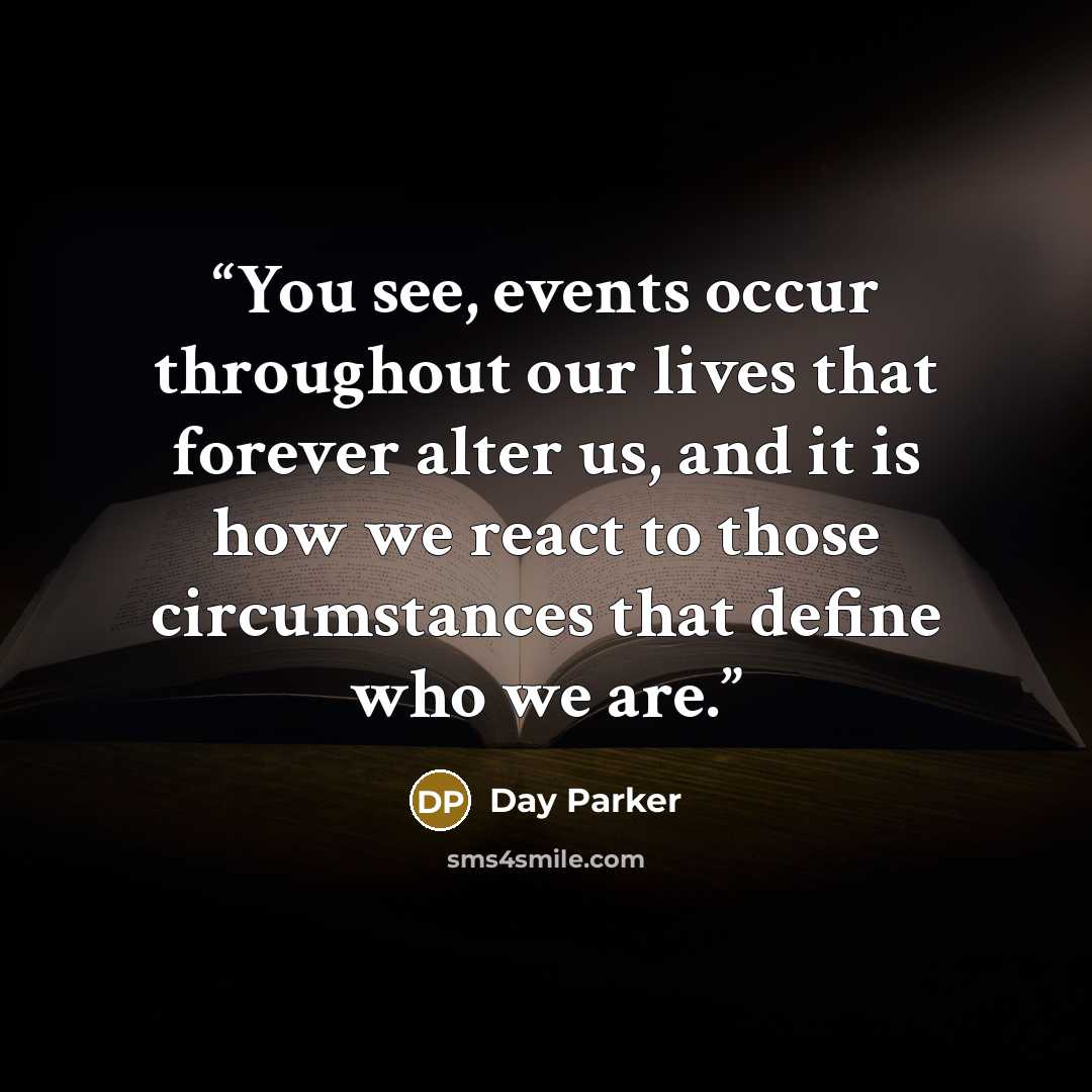 “You see, events occur throughout our lives that forever alter us, and it is how we react to those circumstances that define who we are.” quote by Day Parker