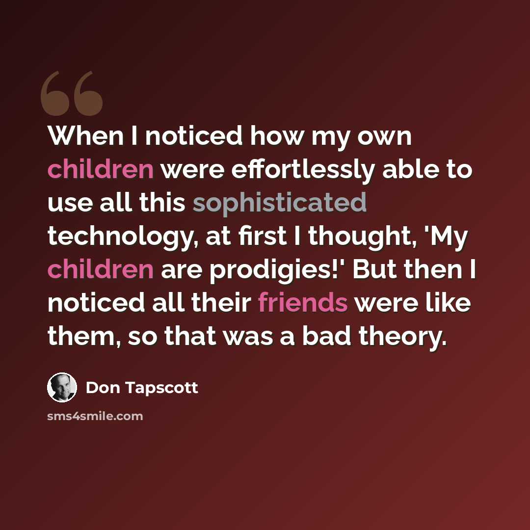 “When I noticed how my own children were effortlessly able to use all this sophisticated technology, at first I thought, 'My children are prodigies!' But then I noticed all their friends were like them, so that was a bad theory.” quote by Don Tapscott