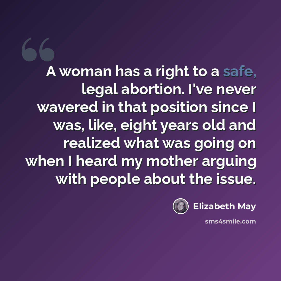 “A woman has a right to a safe, legal abortion. I've never wavered in that position since I was, like, eight years old and realized what was going on when I heard my mother arguing with people about the issue.” quote by Elizabeth May