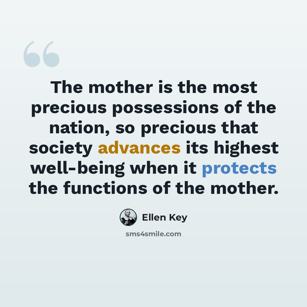 “The mother is the most precious possessions of the nation, so precious that society advances its highest well-being when it protects the functions of the mother.” quote by Ellen Key