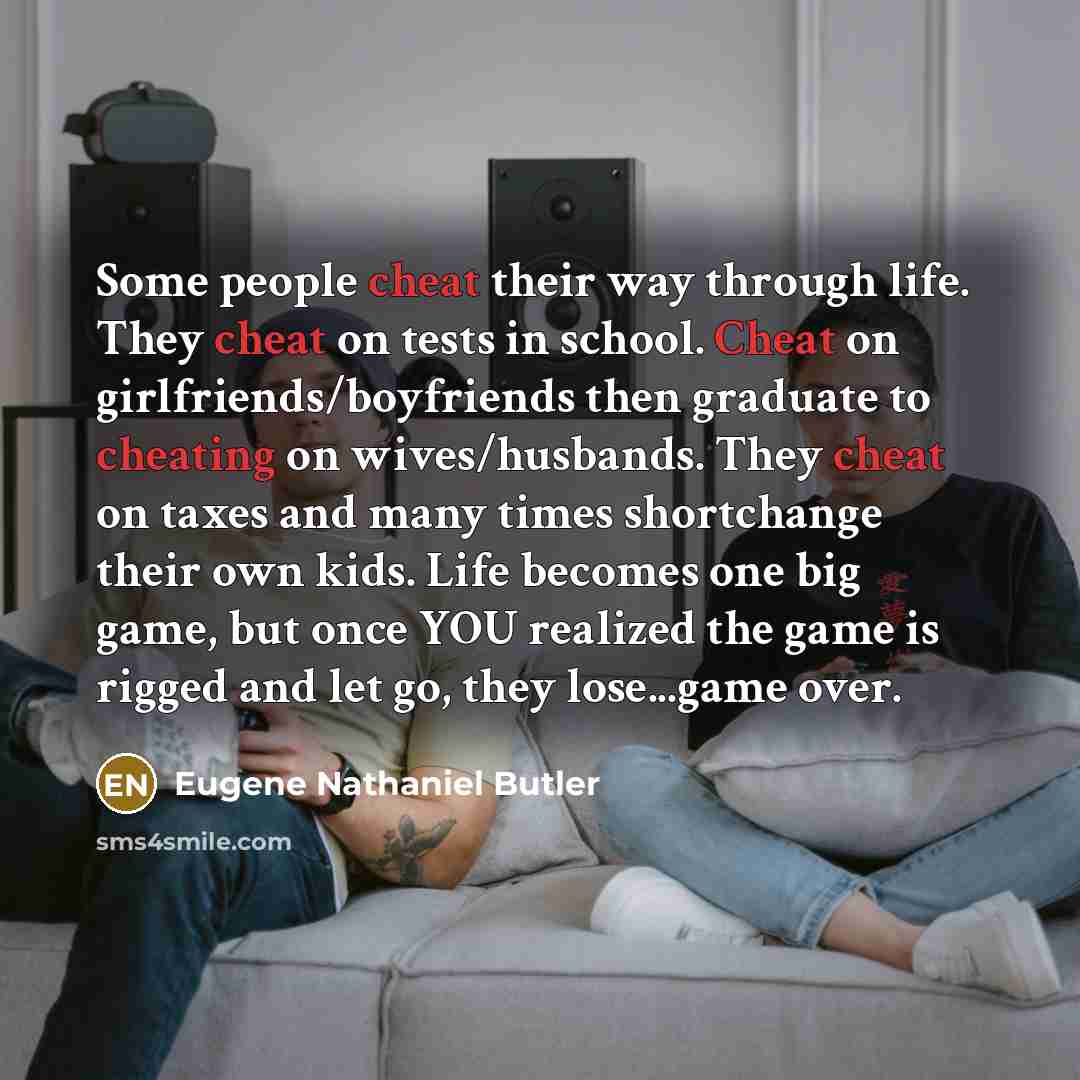 “Some people cheat their way through life. They cheat on tests in school. Cheat on girlfriends/boyfriends then graduate to cheating on wives/husbands. They cheat on taxes and many times shortchange their own kids. Life becomes one big game, but once YOU realized the game is rigged and let go, they…” quote by Eugene Nathaniel Butler