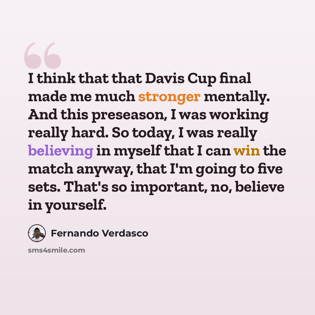 “I think that that Davis Cup final made me much stronger mentally. And this preseason, I was working really hard. So today, I was really believing in myself that I can win the match anyway, that I'm going to five sets. That's so important, no, believe in yourself.” quote by Fernando Verdasco