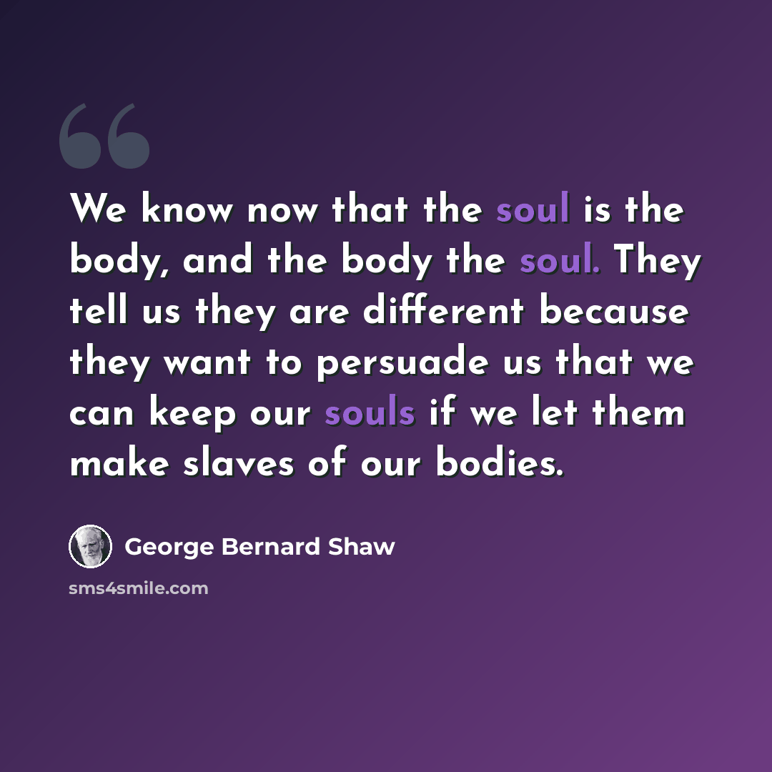 “We know now that the soul is the body, and the body the soul. They tell us they are different because they want to persuade us that we can keep our souls if we let them make slaves of our bodies.” quote by George Bernard Shaw