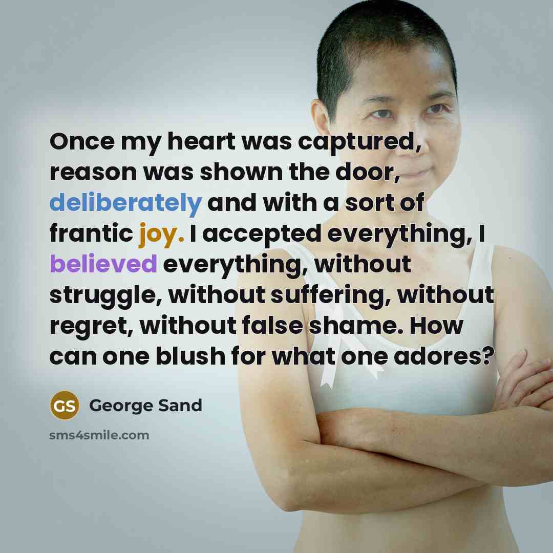 “Once my heart was captured, reason was shown the door, deliberately and with a sort of frantic joy. I accepted everything, I believed everything, without struggle, without suffering, without regret, without false shame. How can one blush for what one adores?” quote by George Sand