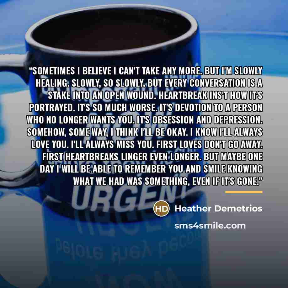 “Sometimes I believe I can't take any more. But I'm slowly healing. Slowly, so slowly. But every conversation is a stake into an open wound. Heartbreak ins't how it's portrayed. It's so much worse. It's devotion to a person who no longer wants you. It's obsession and depression. Somehow, some way…” quote by Heather Demetrios