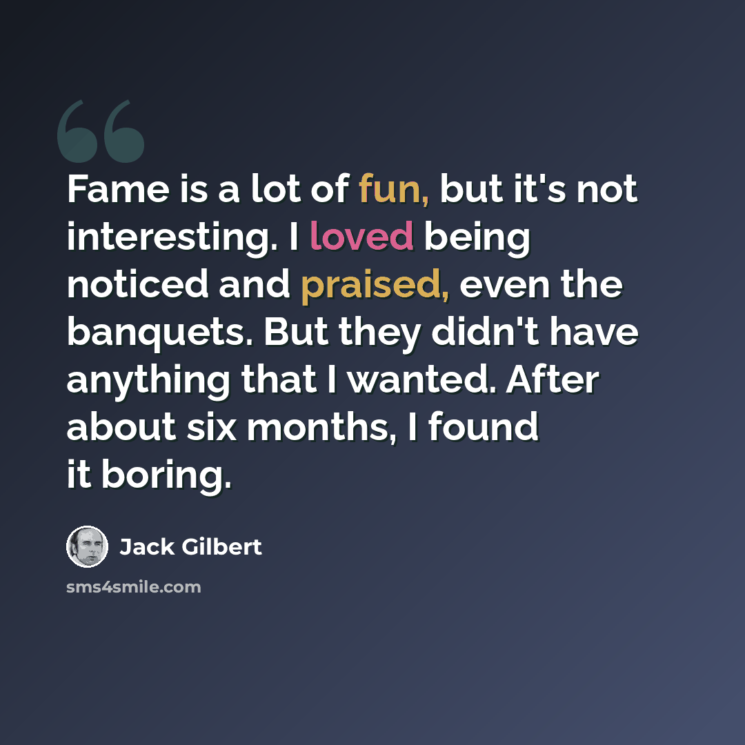 “Fame is a lot of fun, but it's not interesting. I loved being noticed and praised, even the banquets. But they didn't have anything that I wanted. After about six months, I found it boring.” quote by Jack Gilbert