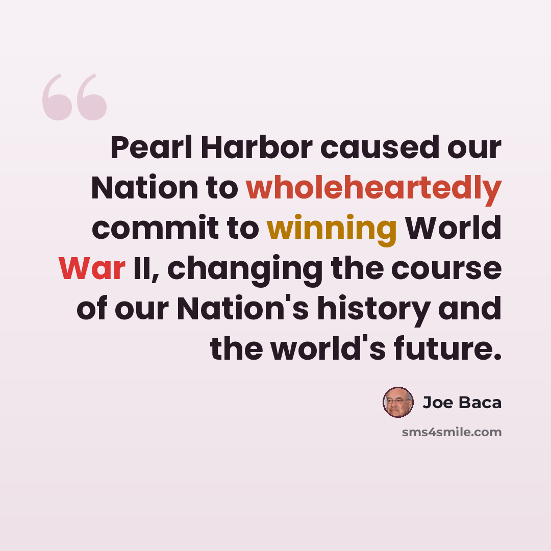 “Pearl Harbor caused our Nation to wholeheartedly commit to winning World War II, changing the course of our Nation's history and the world's future.” quote by Joe Baca