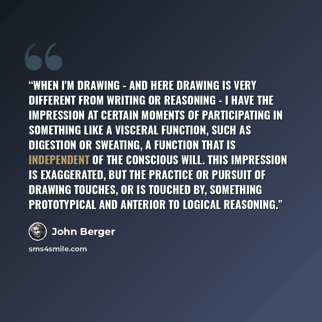 “When I'm drawing - and here drawing is very different from writing or reasoning - I have the impression at certain moments of participating in something like a visceral function, such as digestion or sweating, a function that is independent of the conscious will. This impression is exaggerated…” quote by John Berger