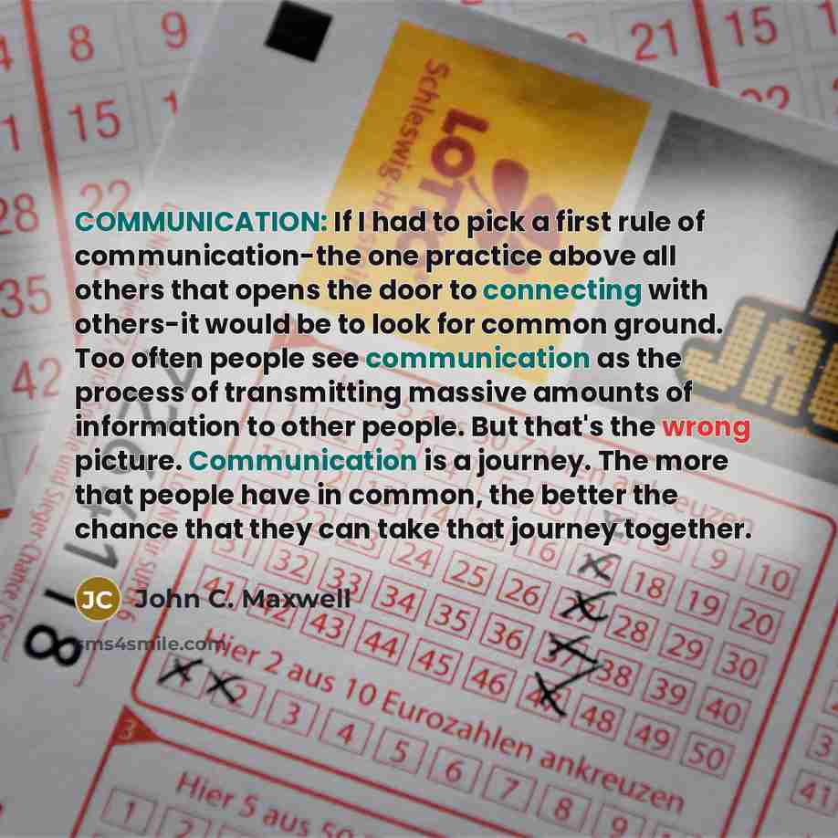 “COMMUNICATION: If I had to pick a first rule of communication-the one practice above all others that opens the door to connecting with others-it would be to look for common ground. Too often people see communication as the process of transmitting massive amounts of information to other people. But…” quote by John C. Maxwell
