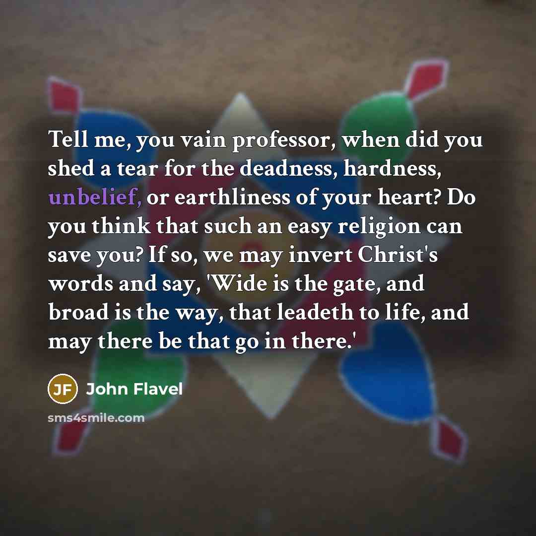 “Tell me, you vain professor, when did you shed a tear for the deadness, hardness, unbelief, or earthliness of your heart? Do you think that such an easy religion can save you? If so, we may invert Christ's words and say, 'Wide is the gate, and broad is the way, that leadeth to life, and may there…” quote by John Flavel