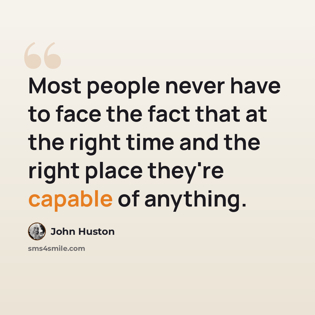“Most people never have to face the fact that at the right time and the right place they're capable of anything.” quote by John Huston