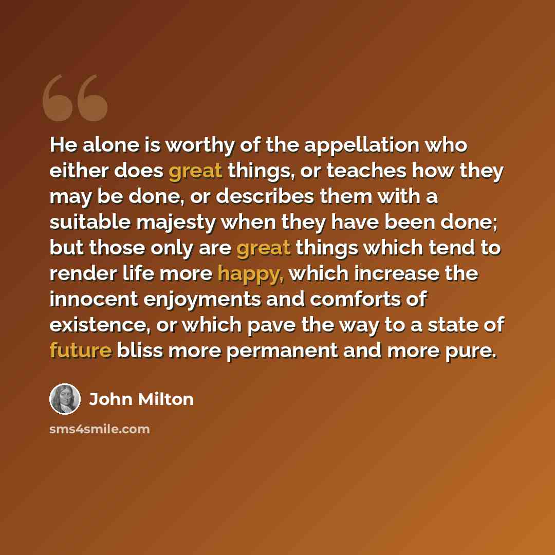 “He alone is worthy of the appellation who either does great things, or teaches how they may be done, or describes them with a suitable majesty when they have been done; but those only are great things which tend to render life more happy, which increase the innocent enjoyments and comforts of…” quote by John Milton