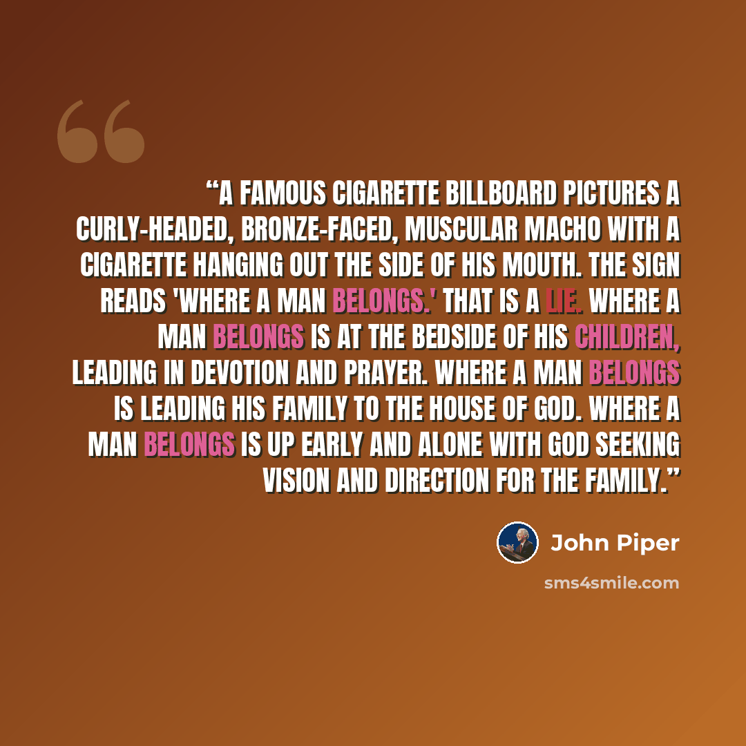 “A famous cigarette billboard pictures a curly-headed, bronze-faced, muscular macho with a cigarette hanging out the side of his mouth. The sign reads 'Where a man belongs.' That is a lie. Where a man belongs is at the bedside of his children, leading in devotion and prayer. Where a man belongs is…” quote by John Piper