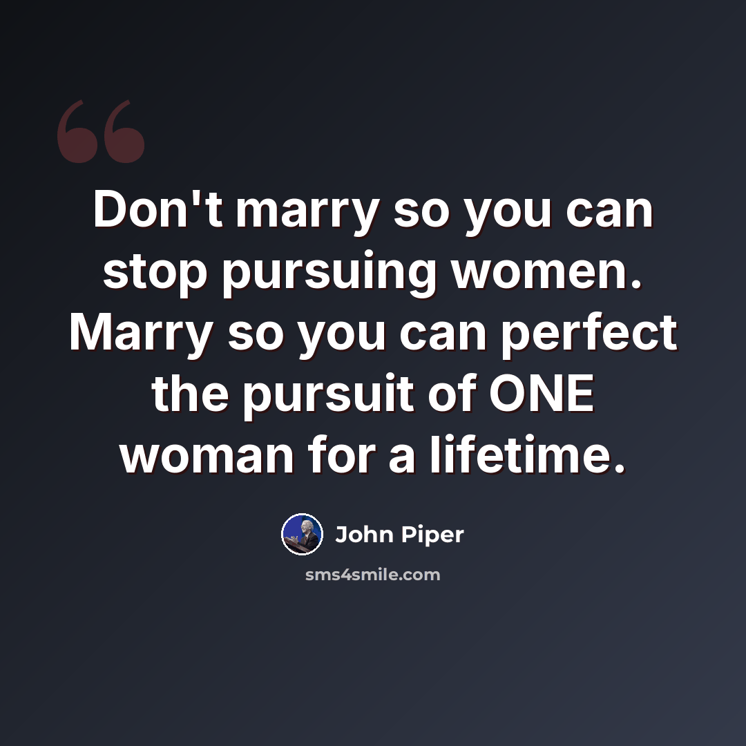 “Don't marry so you can stop pursuing women. Marry so you can perfect the pursuit of ONE woman for a lifetime.” quote by John Piper