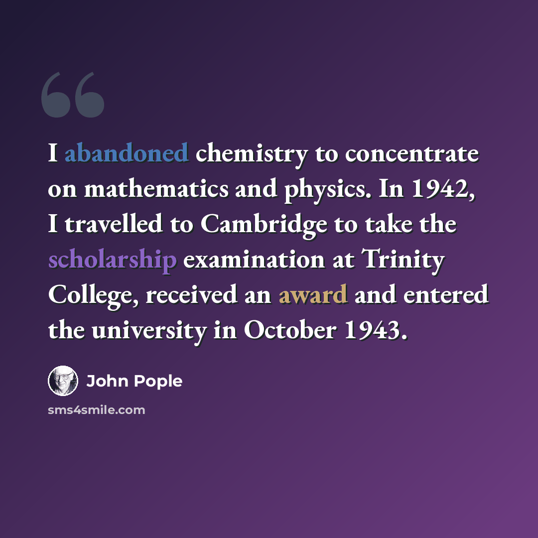 “I abandoned chemistry to concentrate on mathematics and physics. In 1942, I travelled to Cambridge to take the scholarship examination at Trinity College, received an award and entered the university in October 1943.” quote by John Pople