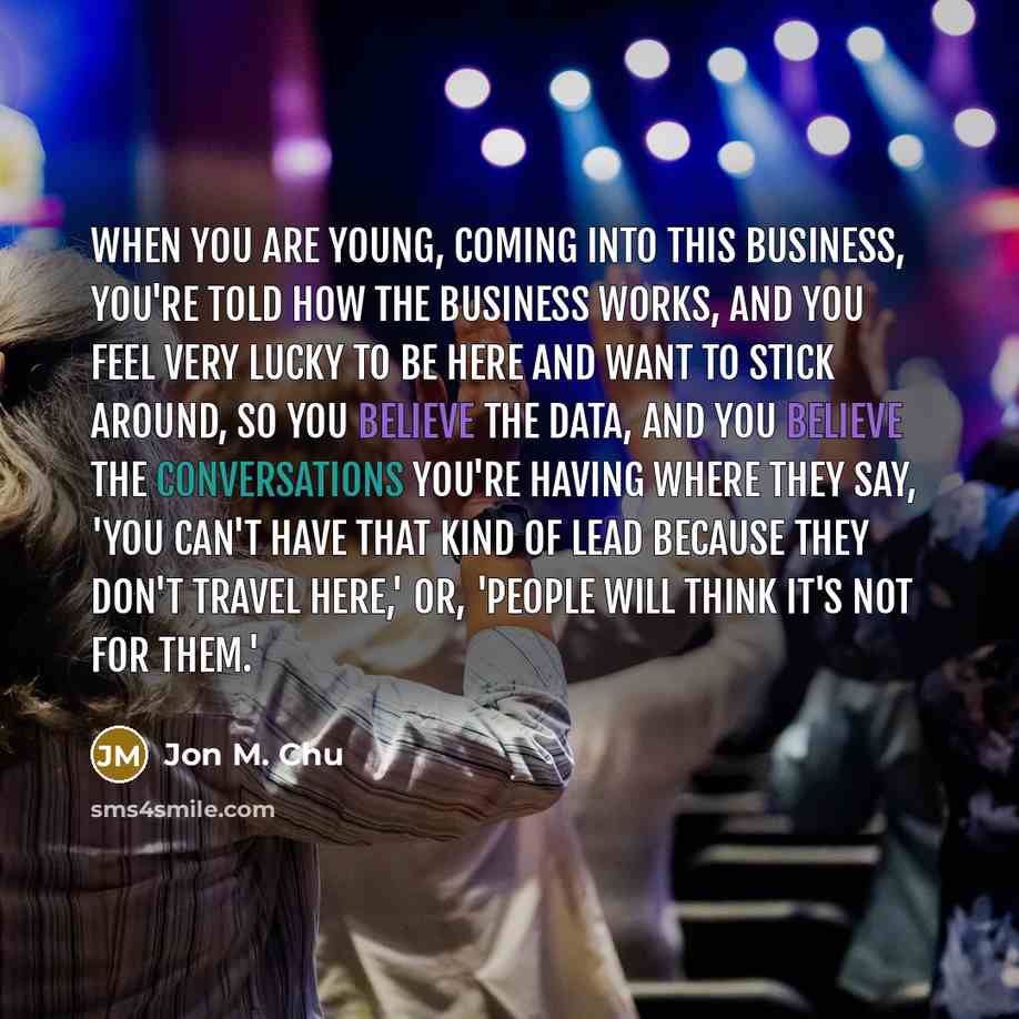“When you are young, coming into this business, you're told how the business works, and you feel very lucky to be here and want to stick around, so you believe the data, and you believe the conversations you're having where they say, 'You can't have that kind of lead because they don't travel…” quote by Jon M. Chu