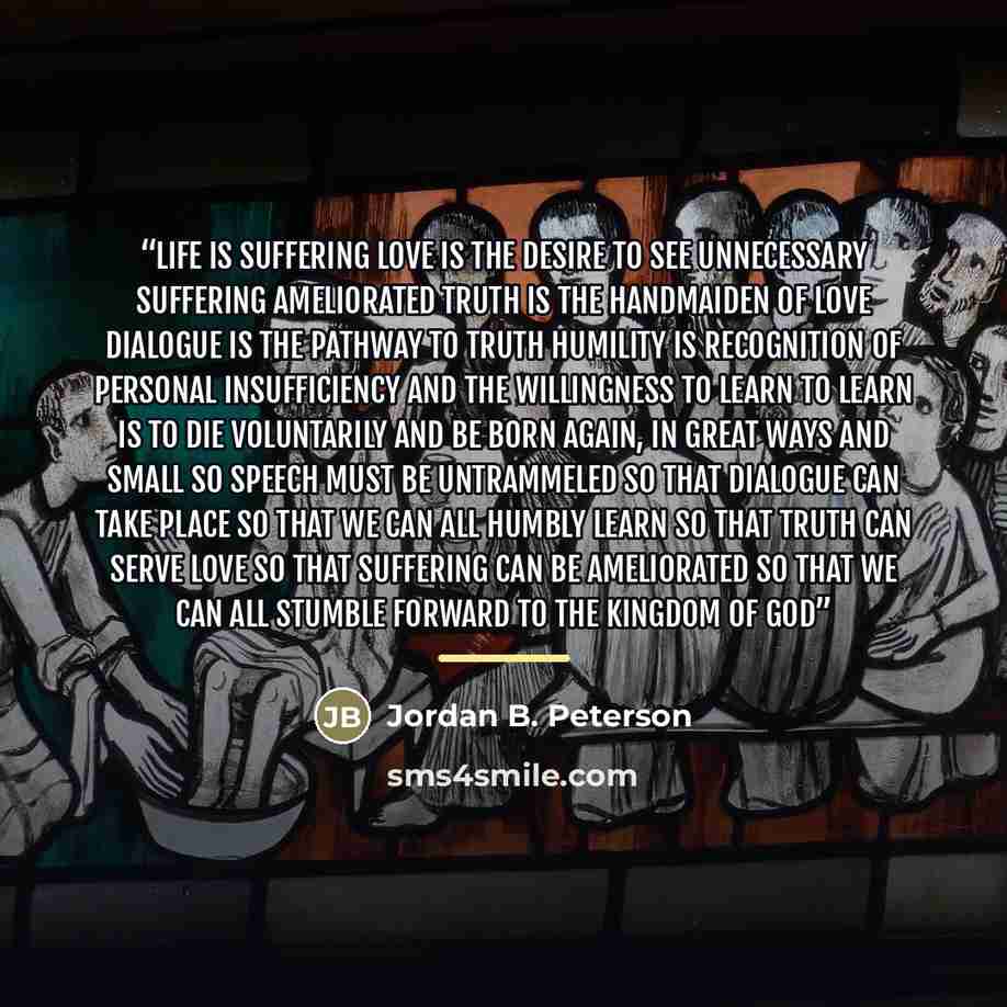 “Life is suffering Love is the desire to see unnecessary suffering ameliorated Truth is the handmaiden of love Dialogue is the pathway to truth Humility is recognition of personal insufficiency and the willingness to learn To learn is to die voluntarily and be born again, in great ways and small So…” quote by Jordan B. Peterson