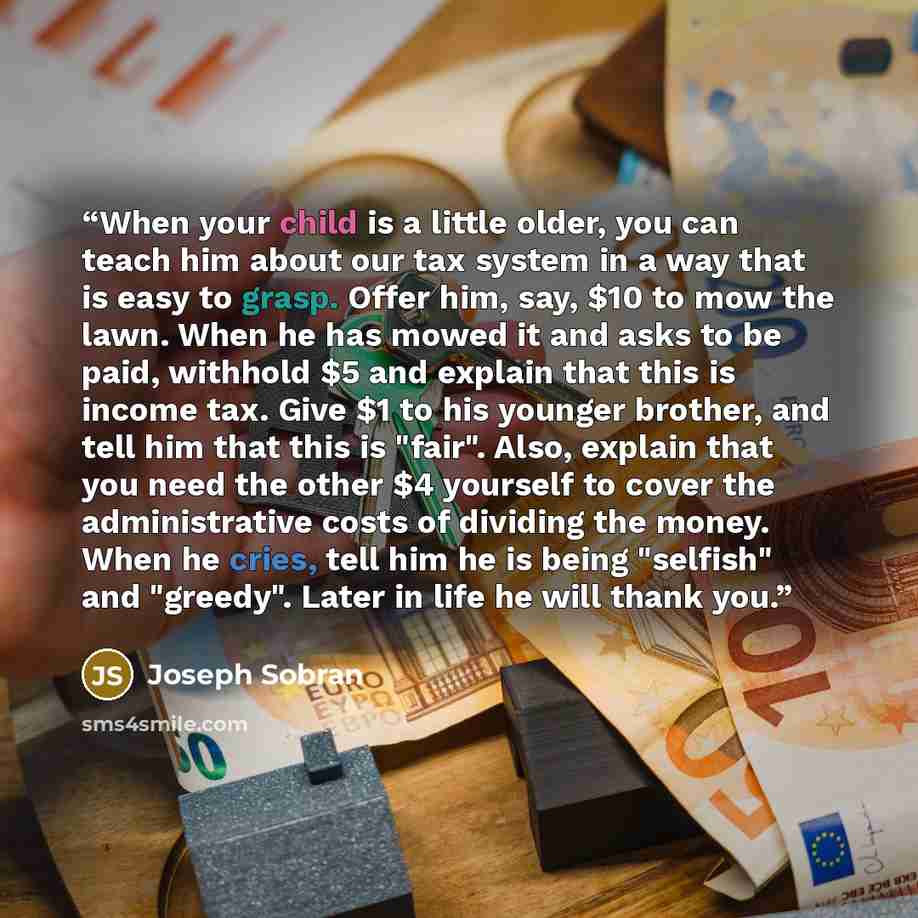 “When your child is a little older, you can teach him about our tax system in a way that is easy to grasp. Offer him, say, $10 to mow the lawn. When he has mowed it and asks to be paid, withhold $5 and explain that this is income tax. Give $1 to his younger brother, and tell him that this is…” quote by Joseph Sobran