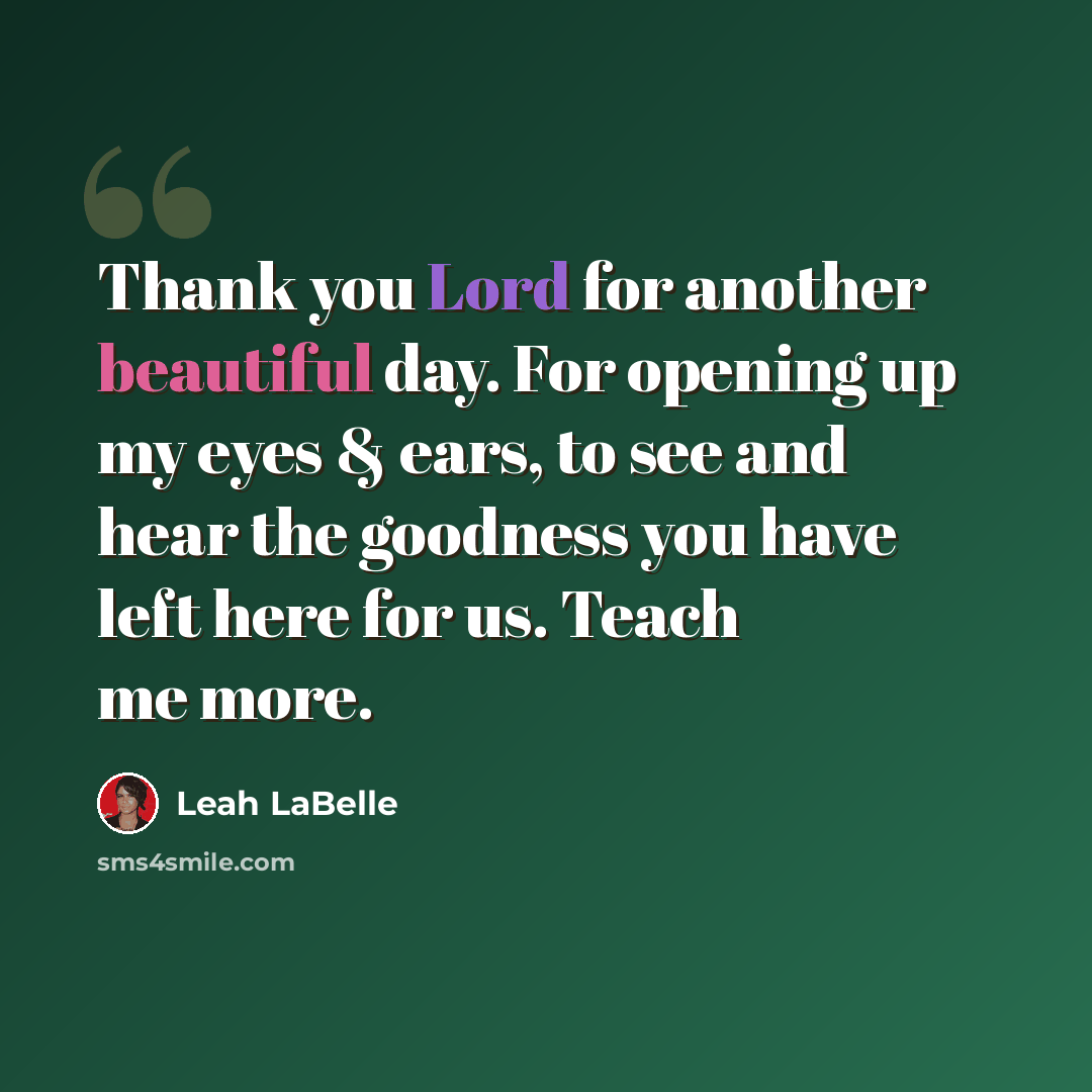 “Thank you Lord for another beautiful day. For opening up my eyes & ears, to see and hear the goodness you have left here for us. Teach me more.” quote by Leah LaBelle