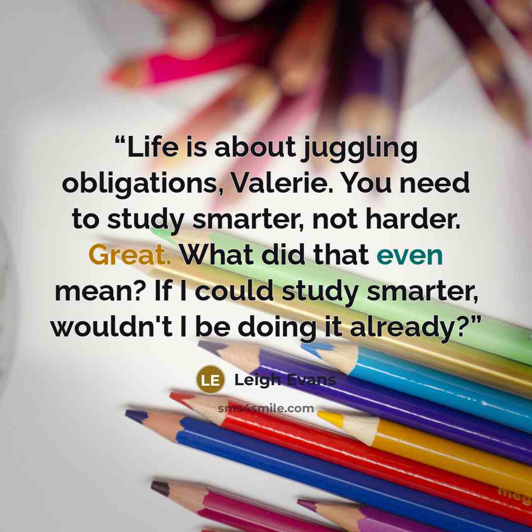 “Life is about juggling obligations, Valerie. You need to study smarter, not harder. Great. What did that even mean? If I could study smarter, wouldn't I be doing it already?” quote by Leigh Evans