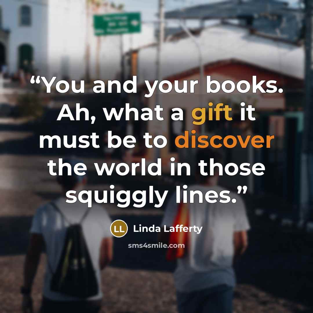 “You and your books. Ah, what a gift it must be to discover the world in those squiggly lines.” quote by Linda Lafferty