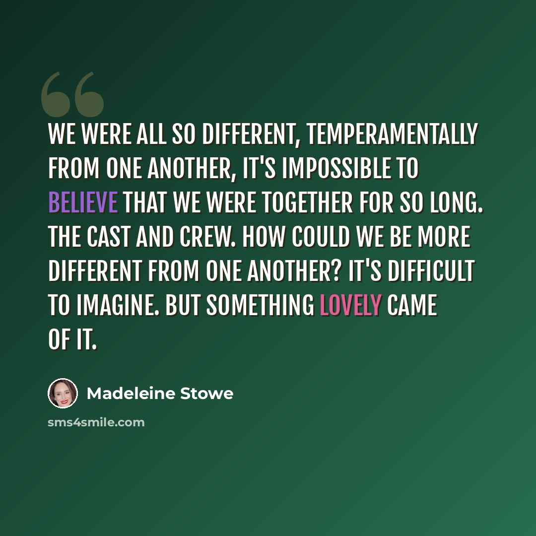 “We were all so different, temperamentally from one another, it's impossible to believe that we were together for so long. The cast and crew. How could we be more different from one another? It's difficult to imagine. But something lovely came of it.” quote by Madeleine Stowe