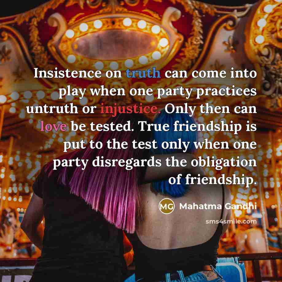 “Insistence on truth can come into play when one party practices untruth or injustice. Only then can love be tested. True friendship is put to the test only when one party disregards the obligation of friendship.” quote by Mahatma Gandhi