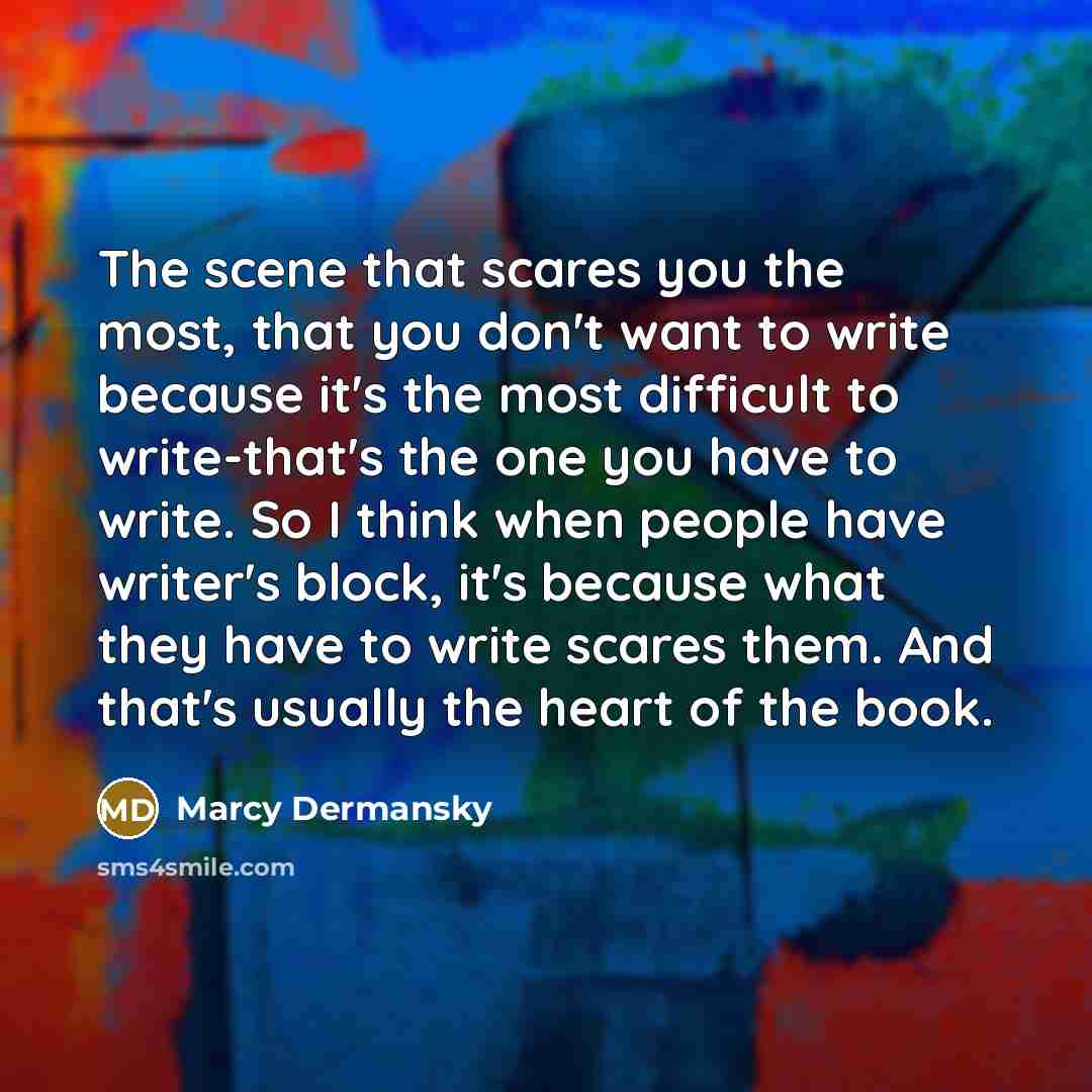 “The scene that scares you the most, that you don't want to write because it's the most difficult to write-that's the one you have to write. So I think when people have writer's block, it's because what they have to write scares them. And that's usually the heart of the book.” quote by Marcy Dermansky