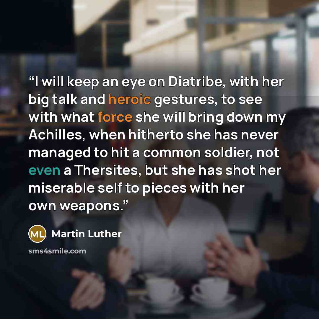 “I will keep an eye on Diatribe, with her big talk and heroic gestures, to see with what force she will bring down my Achilles, when hitherto she has never managed to hit a common soldier, not even a Thersites, but she has shot her miserable self to pieces with her own weapons.” quote by Martin Luther