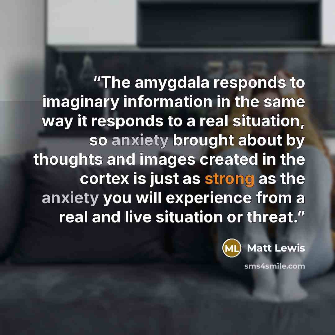 “The amygdala responds to imaginary information in the same way it responds to a real situation, so anxiety brought about by thoughts and images created in the cortex is just as strong as the anxiety you will experience from a real and live situation or threat.” quote by Matt Lewis