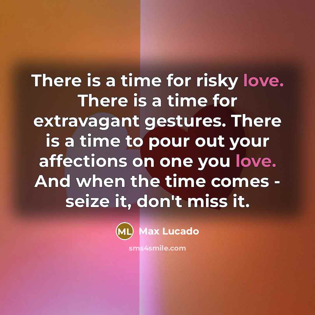 “There is a time for risky love. There is a time for extravagant gestures. There is a time to pour out your affections on one you love. And when the time comes - seize it, don't miss it.” quote by Max Lucado